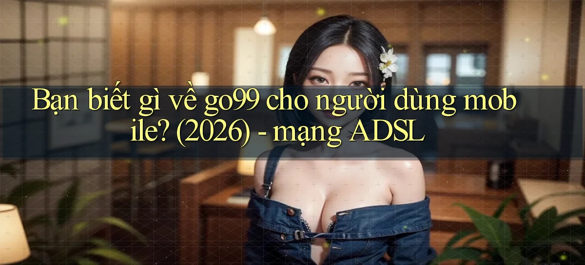 Bạn biết gì về go99 cho người dùng mobile (2026)   mạng ADSL