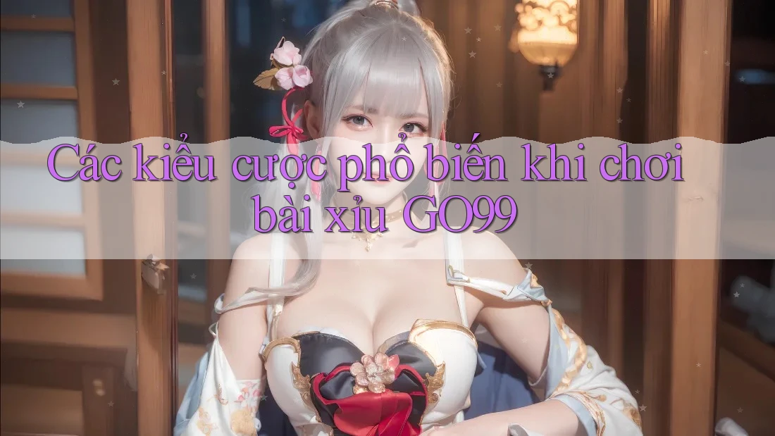 Các kiểu cược phổ biến khi chơi bài xỉu GO99 Các kiểu cược phổ biến khi chơi bài xỉu GO99
