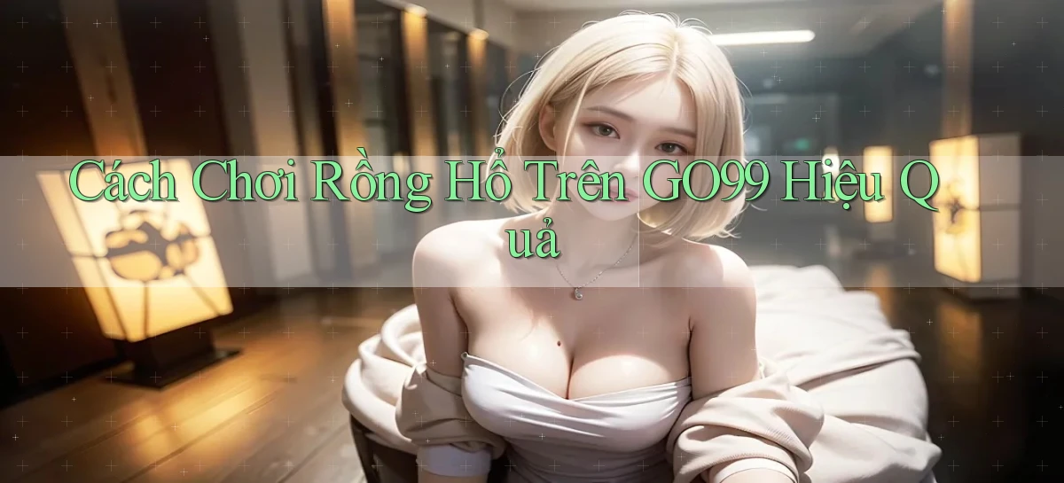 cách chơi rồng hổ trên go99 hiệu quả