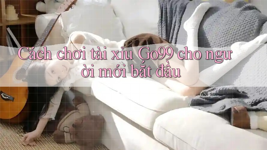 Cách chơi tài xỉu GO99 cho người mới bắt đầu Cách chơi tài xỉu GO99 cho người mới bắt đầu
