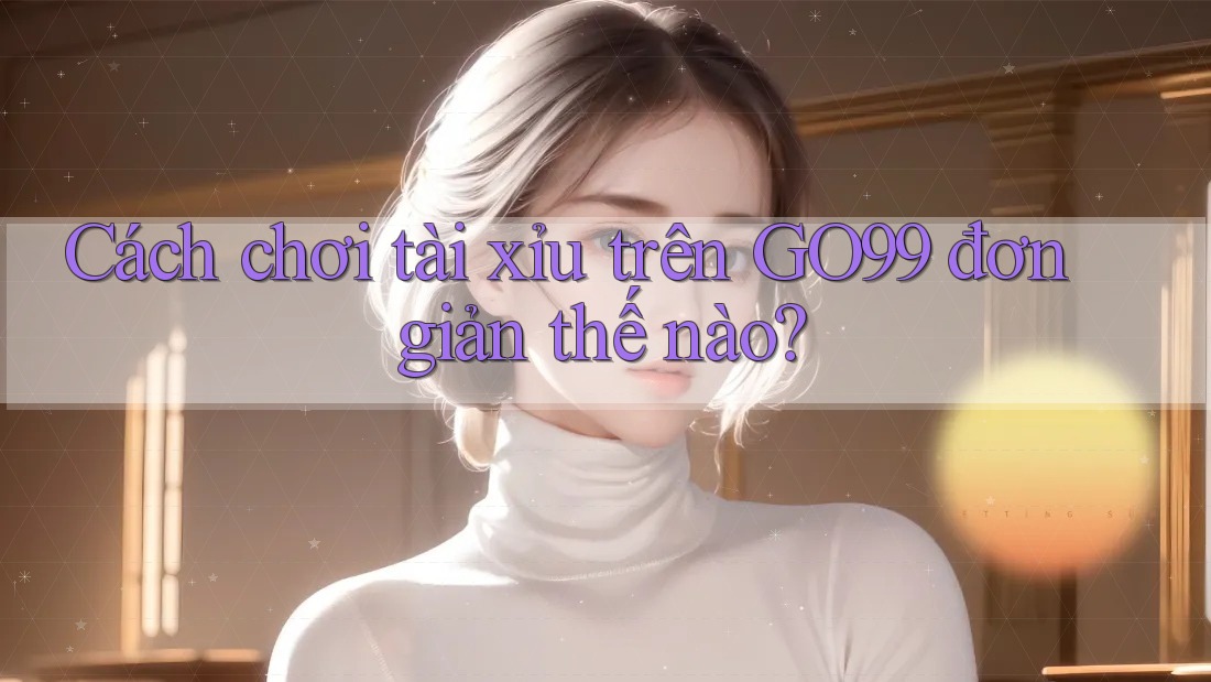 Cách chơi tài xỉu trên GO99 đơn giản thế nào? Cách chơi tài xỉu trên GO99 đơn giản thế nào?