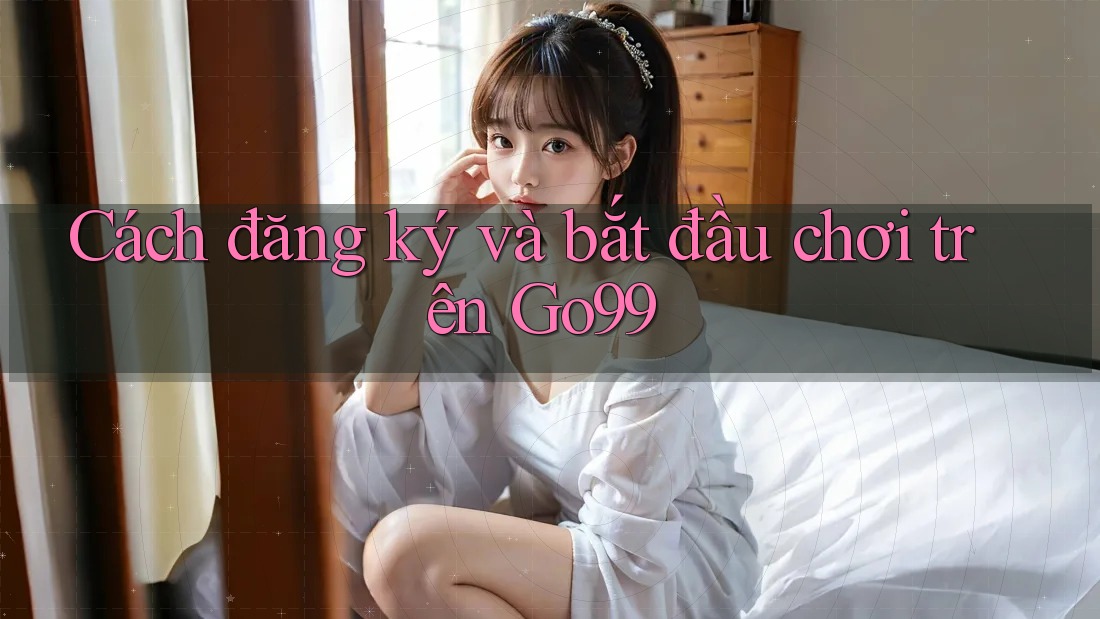 Cách đăng ký và bắt đầu chơi trên GO99 Cách đăng ký và bắt đầu chơi trên GO99