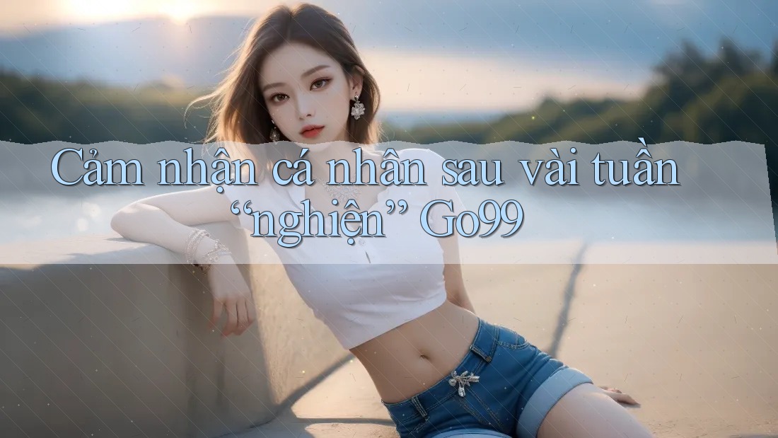Cảm nhận cá nhân sau vài tuần “nghiện” Go99 Cảm nhận cá nhân sau vài tuần “nghiện” Go99