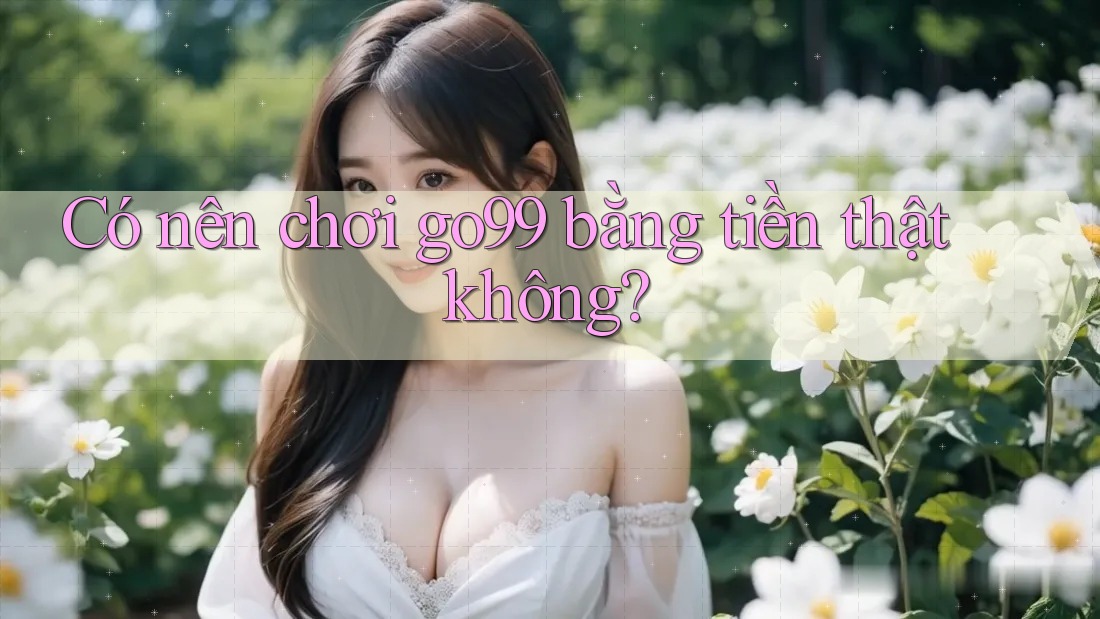Có nên chơi go99 bằng tiền thật không? Có nên chơi go99 bằng tiền thật không?