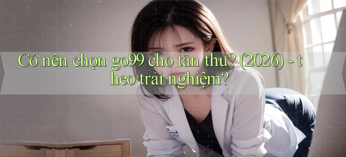 Có nên chọn go99 cho tân thủ (2026)   theo trải nghiệm