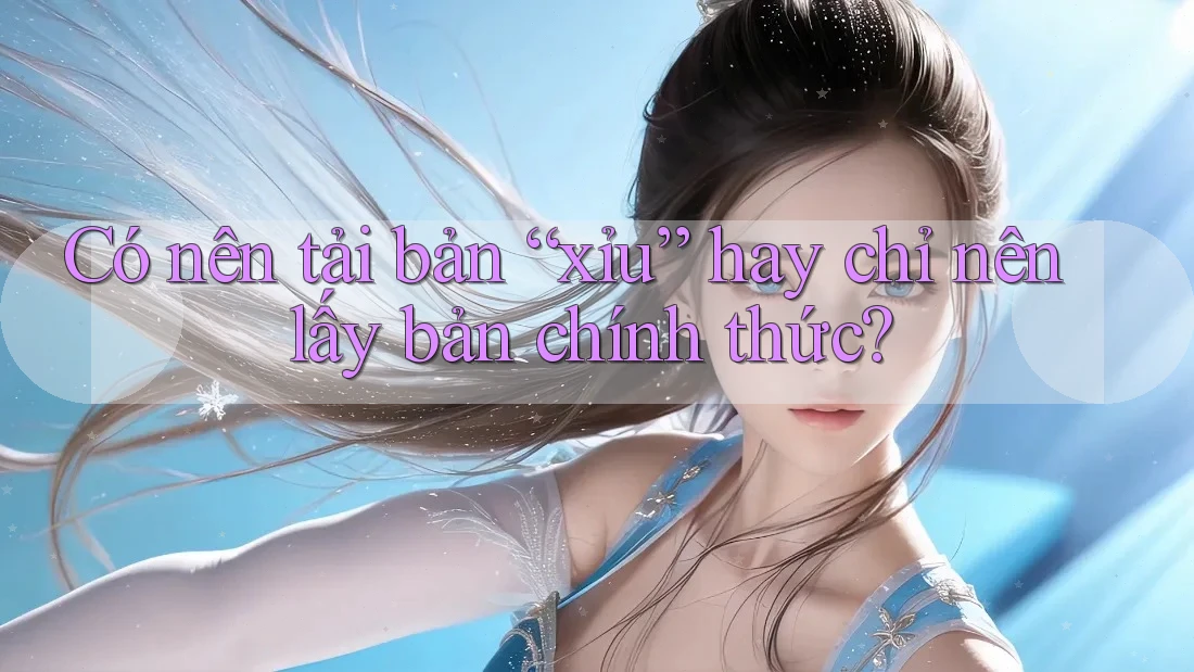 Có nên tải bản “xỉu” hay chỉ nên lấy bản chính thức?