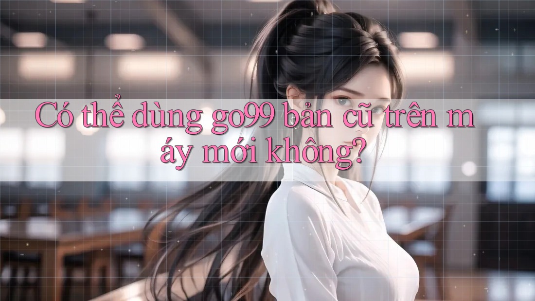 Có thể dùng go99 bản cũ trên máy mới không? Có thể dùng go99 bản cũ trên máy mới không?