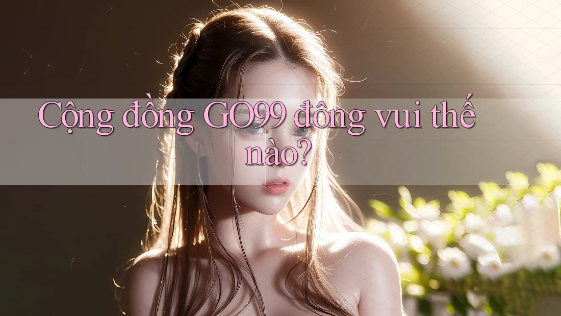 Cộng đồng GO99 đông vui thế nào? Cộng đồng GO99 đông vui thế nào?