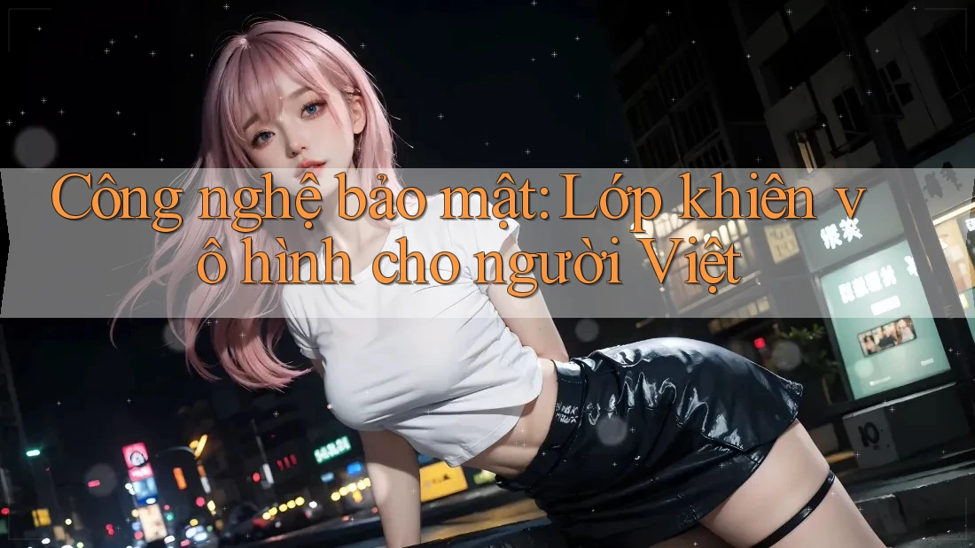 Công nghệ bảo mật: Lớp khiên vô hình cho người Việt Công nghệ bảo mật: Lớp khiên vô hình cho người Việt