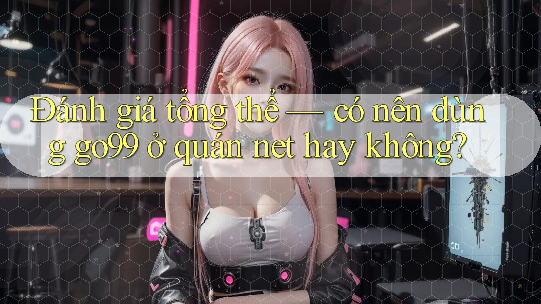 Đánh giá tổng thể — có nên dùng go99 ở quán net hay không?