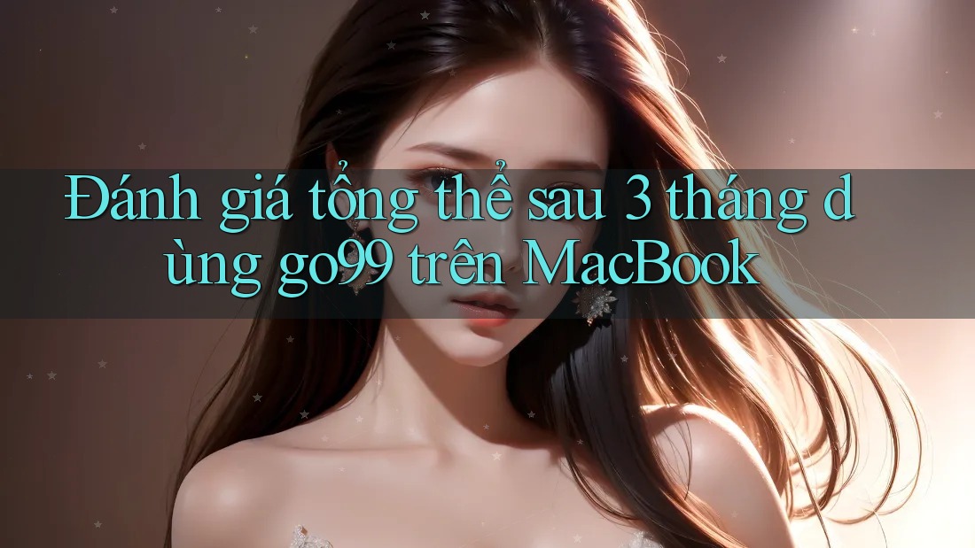 Đánh giá tổng thể sau 3 tháng dùng go99 trên MacBook
