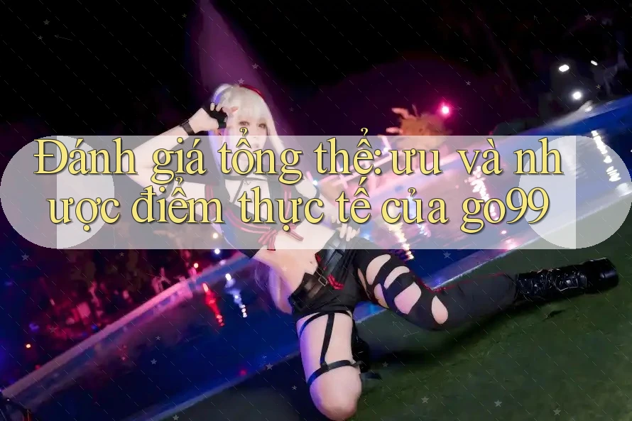 Đánh giá tổng thể: ưu và nhược điểm thực tế của go99