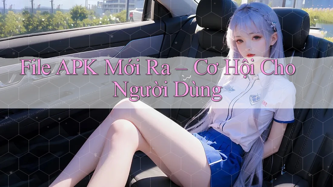 File APK Mới Ra – Cơ Hội Cho Người Dùng File APK Mới Ra – Cơ Hội Cho Người Dùng