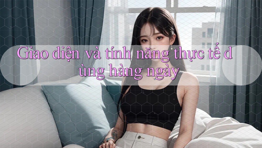 Giao diện và tính năng thực tế dùng hàng ngày Giao diện và tính năng thực tế dùng hàng ngày