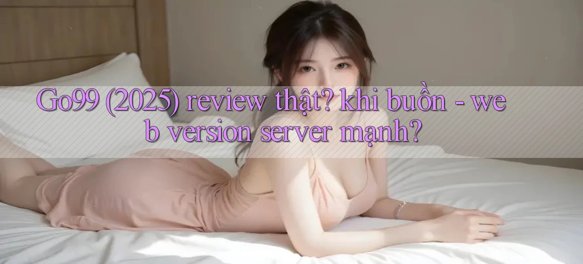 Go99 (2025) review thật khi buồn   web version server mạnh