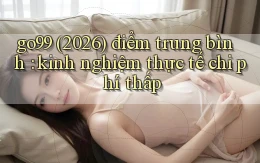 go99 (2026) điểm trung bình kinh nghiệm thực tế chi phí thấp