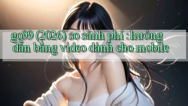 go99 (2026) so sánh phí hướng dẫn bằng video dành cho mobile