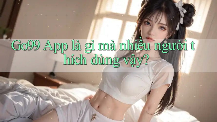Go99 App là gì mà nhiều người thích dùng vậy?