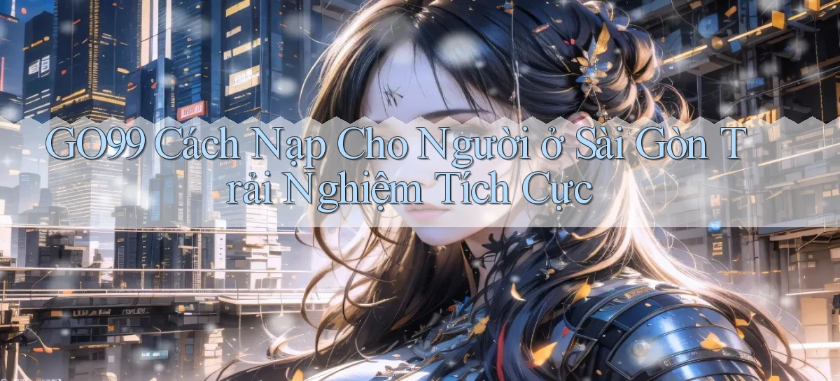 go99 cách nạp cho người ở Sài Gòn trải nghiệm tích cực