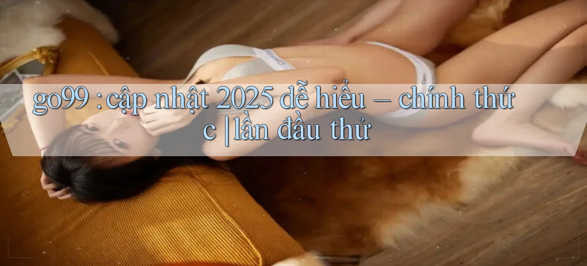 go99 cập nhật 2025 dễ hiểu   chính thức lần đầu thử