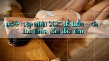 go99 cập nhật 2025 dễ hiểu   chính thức lần đầu thử