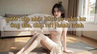 go99 cập nhật 2026 có video hướng dẫn, chip M1 hành trình