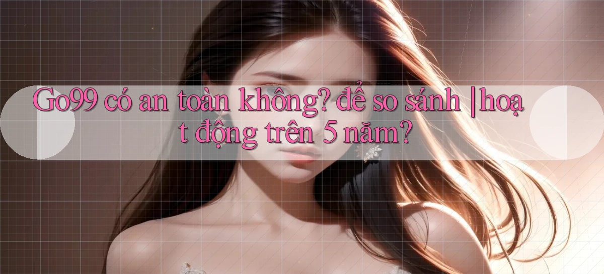 Go99 có an toàn không để so sánh hoạt động trên 5 năm