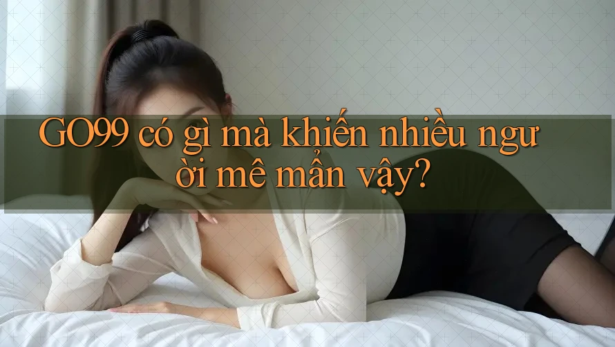 GO99 có gì mà khiến nhiều người mê mẩn vậy?