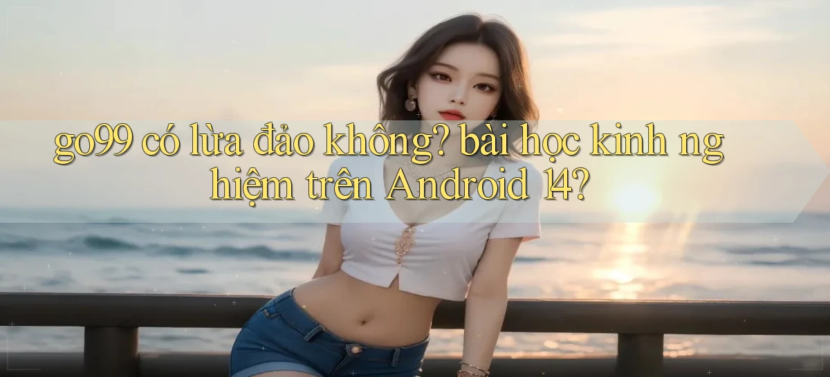 go99 có lừa đảo không bài học kinh nghiệm trên Android 14