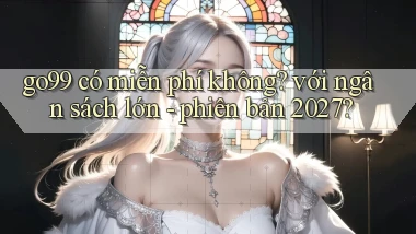 go99 có miễn phí không với ngân sách lớn   phiên bản 2027