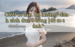 Go99 có nên tải không danh sách đen 0 đồng để so sánh