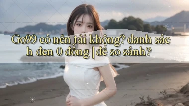 Go99 có nên tải không danh sách đen 0 đồng để so sánh