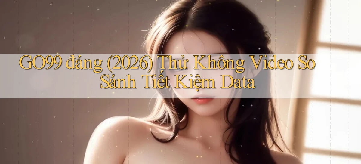go99 đáng (2026) thử không video so sánh tiết kiệm data