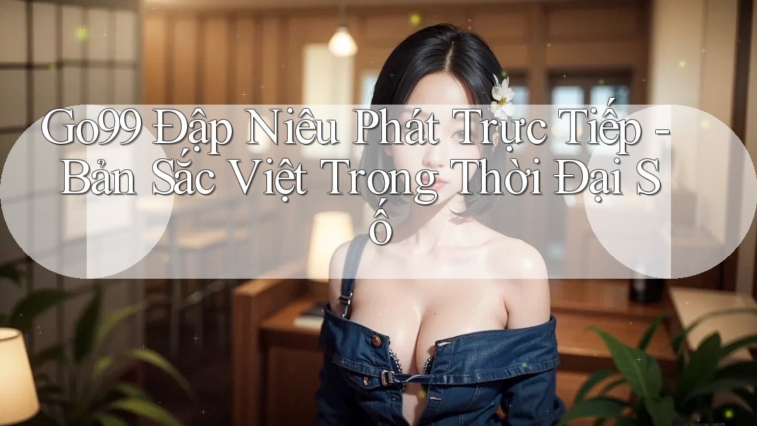 Go99 Đập Niêu Phát Trực Tiếp - Bản Sắc Việt Trong Thời Đại Số