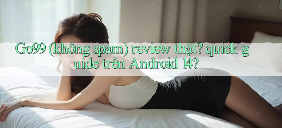 Go99 (không spam) review thật quick guide trên Android 14