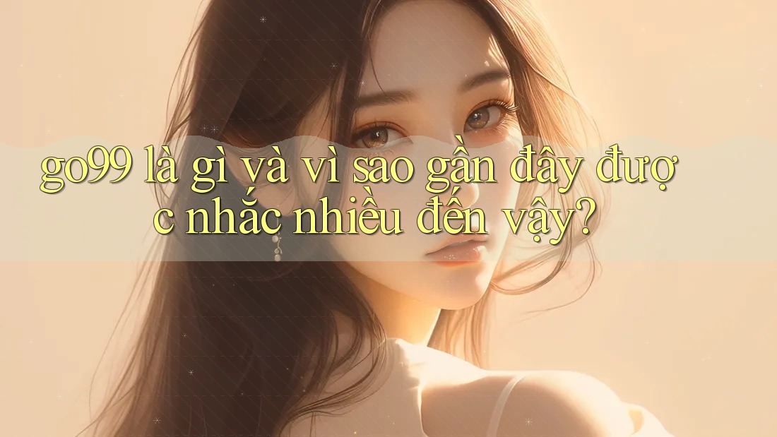 go99 là gì và vì sao gần đây được nhắc nhiều đến vậy?