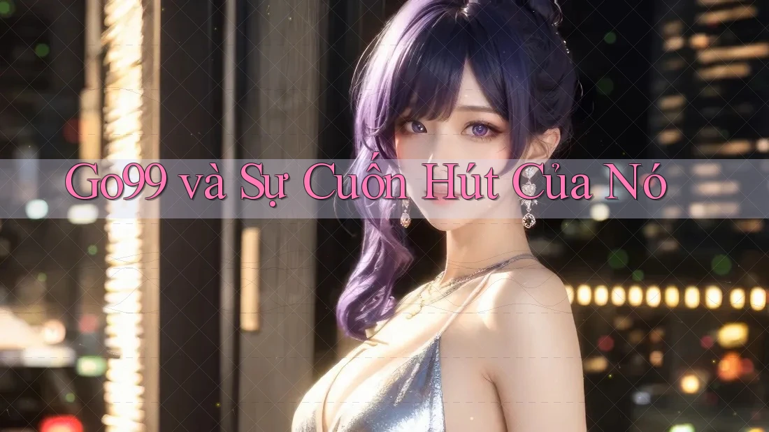 Go99 và Sự Cuốn Hút Của Nó Go99 và Sự Cuốn Hút Của Nó
