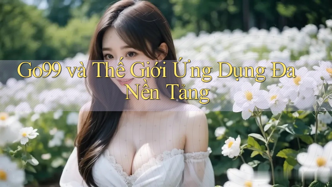 Go99 và Thế Giới Ứng Dụng Đa Nền Tảng Go99 và Thế Giới Ứng Dụng Đa Nền Tảng