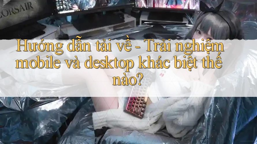 Hướng dẫn tải về - Trải nghiệm mobile và desktop khác biệt thế nào? Hướng dẫn tải về - Trải nghiệm mobile và desktop khác biệt thế nào?