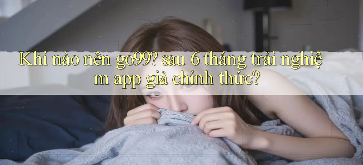 Khi nào nên go99 sau 6 tháng trải nghiệm app giả chính thức