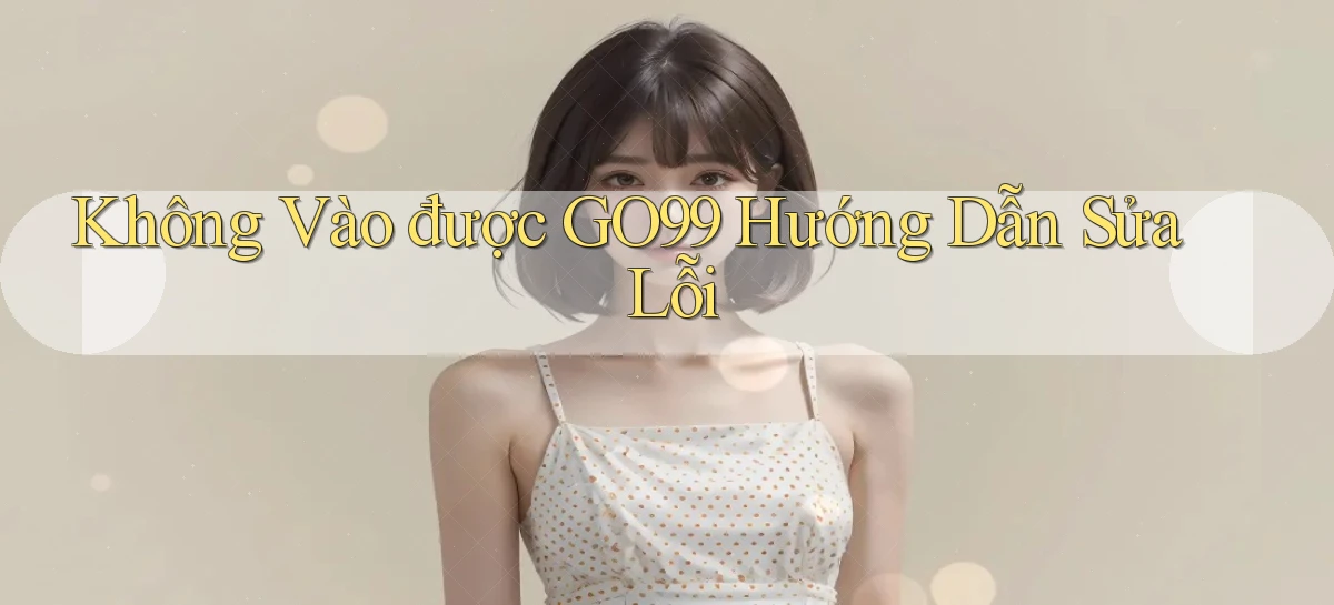 không vào được go99 hướng dẫn sửa lỗi