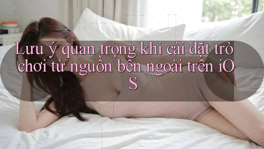 Lưu ý quan trọng khi cài đặt trò chơi từ nguồn bên ngoài trên iOS Lưu ý quan trọng khi cài đặt trò chơi từ nguồn bên ngoài trên iOS
