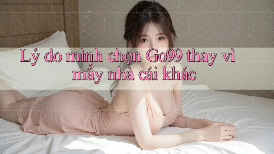 Lý do mình chọn Go99 thay vì mấy nhà cái khác
