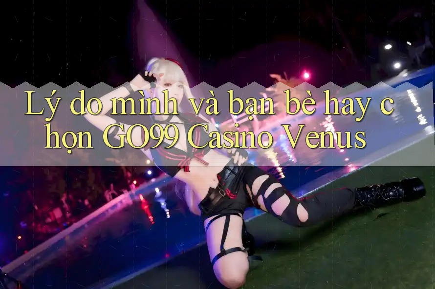 Lý do mình và bạn bè hay chọn GO99 Casino Venus Lý do mình và bạn bè hay chọn GO99 Casino Venus