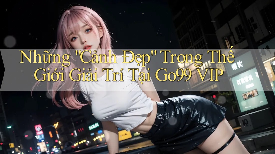 Những “Cảnh Đẹp” Trong Thế Giới Giải Trí Tại Go99 VIP Những “Cảnh Đẹp” Trong Thế Giới Giải Trí Tại Go99 VIP