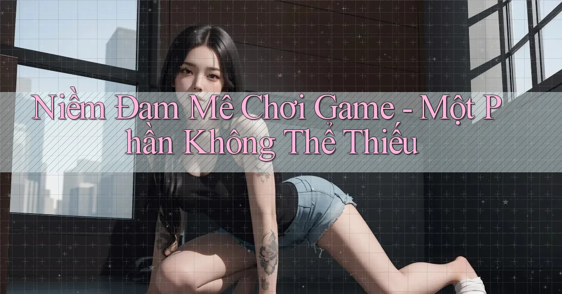 Niềm Đam Mê Chơi Game - Một Phần Không Thể Thiếu