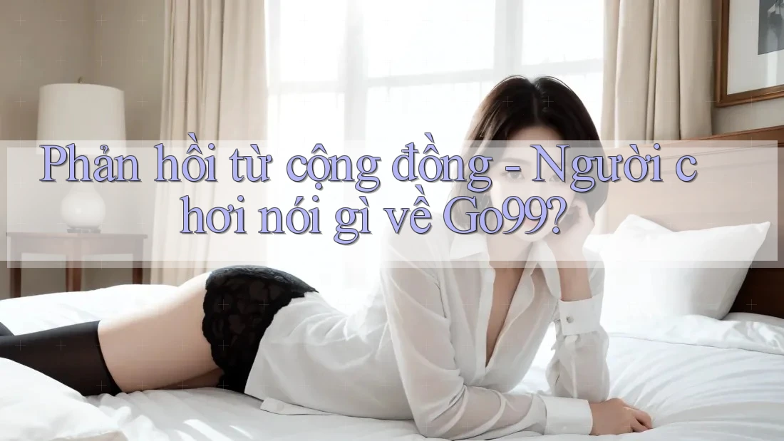Phản hồi từ cộng đồng - Người chơi nói gì về Go99?
