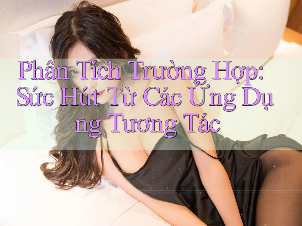 Phân Tích Trường Hợp: Sức Hút Từ Các Ứng Dụng Tương Tác