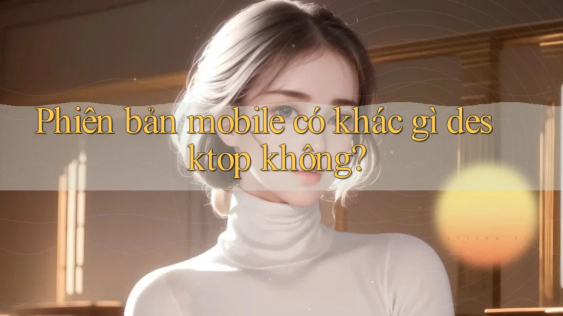 Phiên bản mobile có khác gì desktop không? Phiên bản mobile có khác gì desktop không?