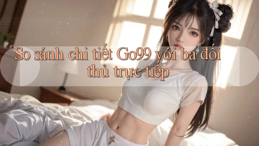 So sánh chi tiết Go99 với ba đối thủ trực tiếp